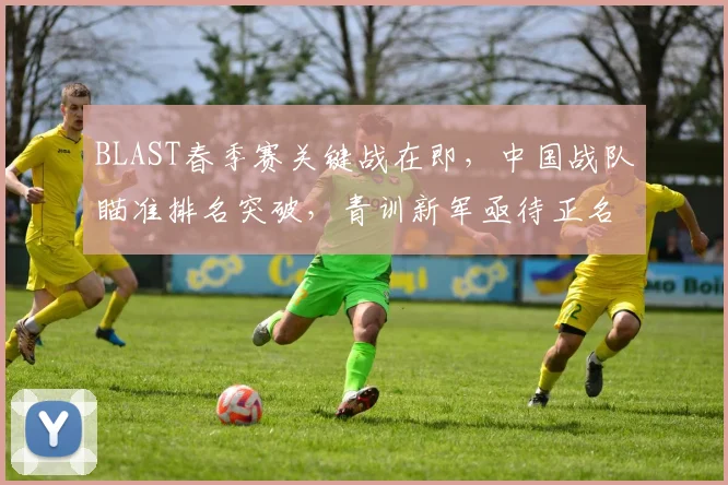 BLAST春季赛关键战在即,中国战队瞄准排名突破,青训新军亟待正名