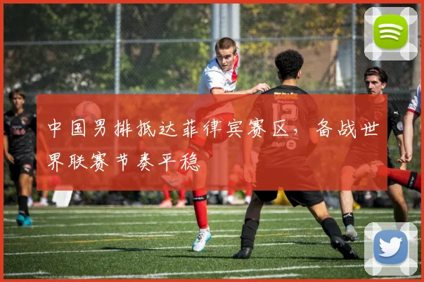 中国男排抵达菲律宾赛区，备战世界联赛节奏平稳