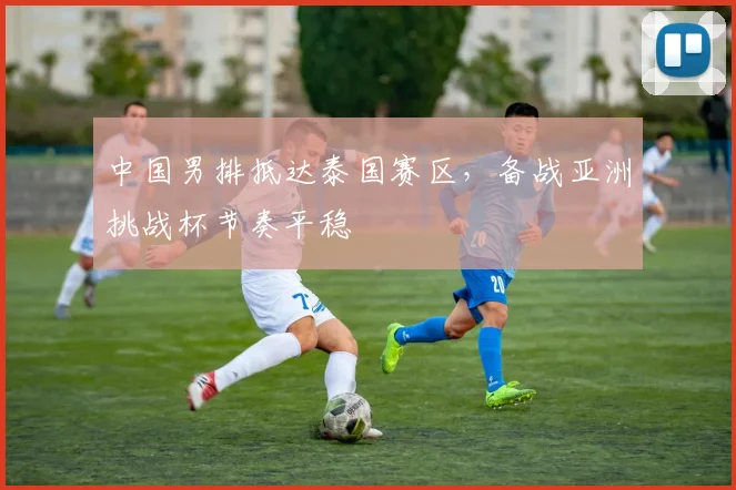 中国男排抵达泰国赛区，备战亚洲挑战杯节奏平稳