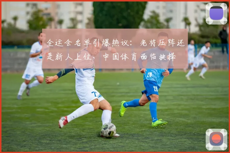 全运会名单引爆热议：老将压阵还是新人上位，中国体育面临抉择 - 2026世界杯