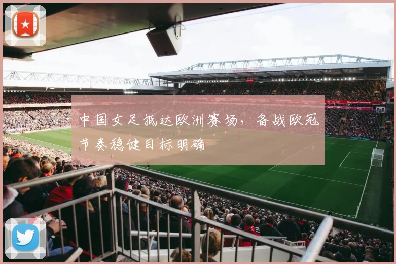中国女足抵达欧洲赛场，备战欧冠节奏稳健目标明确