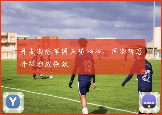 丹麦羽球军团来势汹汹，国羽阵容升级迎战强敌