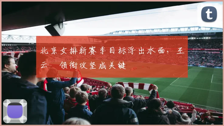 北京女排新赛季目标浮出水面，王云蕗领衔攻坚成关键