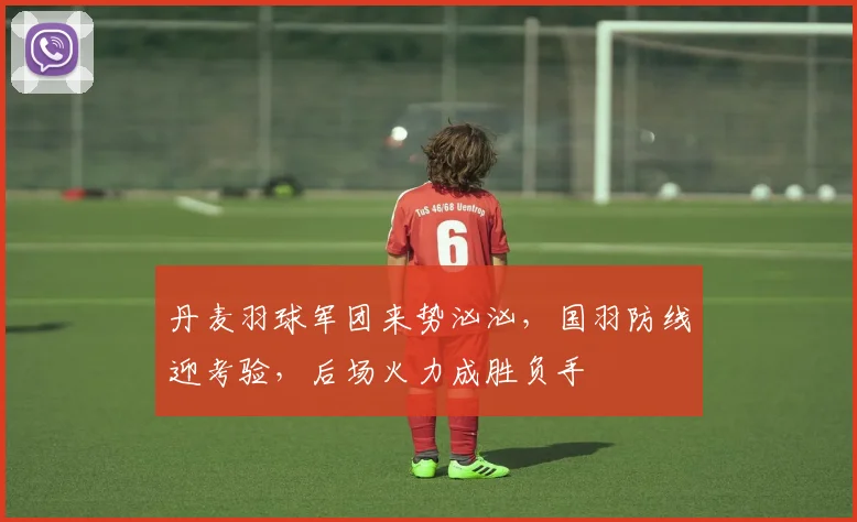 丹麦羽球军团来势汹汹，国羽防线迎考验，后场火力成胜负手