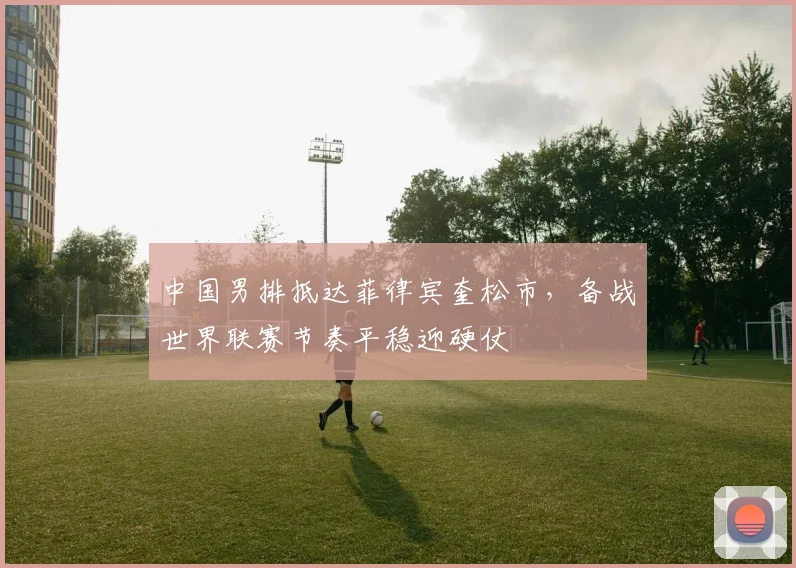 中国男排抵达菲律宾奎松市，备战世界联赛节奏平稳迎硬仗