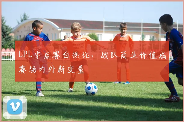 LPL季后赛白热化,战队商业价值成赛场内外新变量