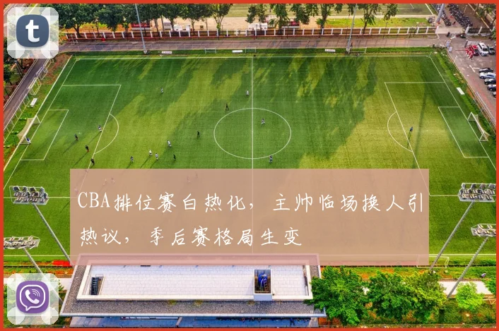 CBA排位赛白热化，主帅临场换人引热议，季后赛格局生变
