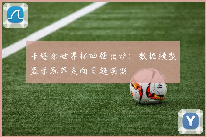 卡塔尔世界杯四强出炉：数据模型显示冠军走向日趋明朗
