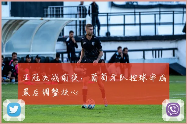 亚冠决战前夜，葡萄牙队控球率成最后调整核心