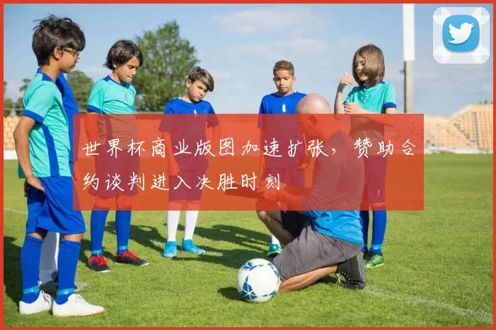 世界杯商业版图加速扩张,赞助合约谈判进入决胜时刻