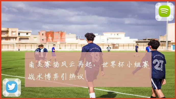 南美赛场风云再起，世界杯小组赛战术博弈引热议