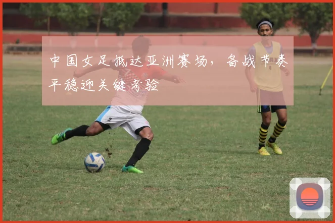 中国女足抵达亚洲赛场，备战节奏平稳迎关键考验