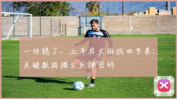一传稳了，土耳其女排找回节奏：关键数据揭示反弹密码