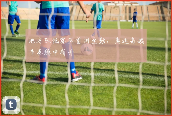 地方队抵赛区首训全勤,奥运备战节奏稳中有升