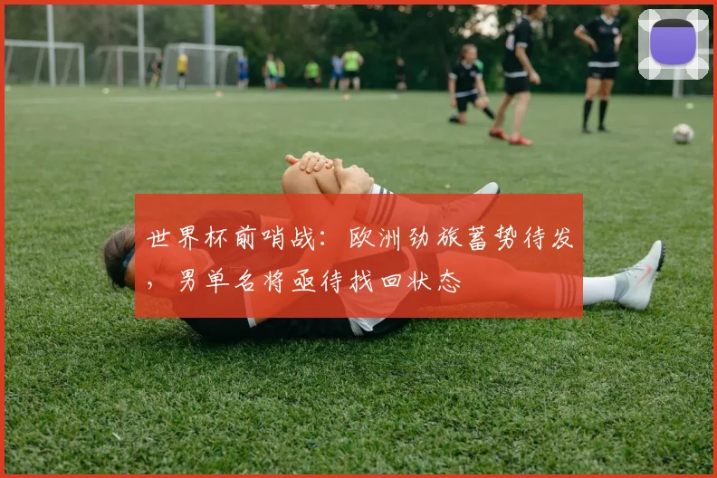 世界杯前哨战：欧洲劲旅蓄势待发，男单名将亟待找回状态