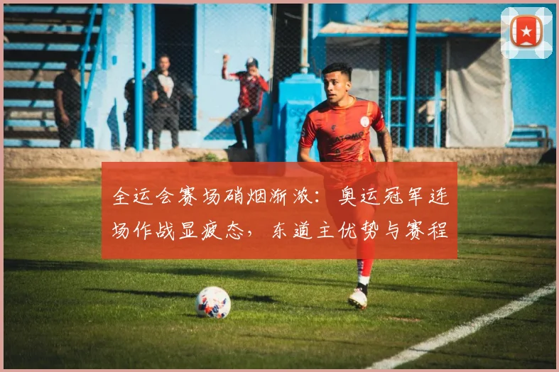 全运会赛场硝烟渐浓：奥运冠军连场作战显疲态，东道主优势与赛程压力成焦点 - 2026世界杯