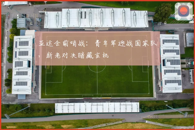 亚运会前哨战：青年军迎战国家队，新老对决暗藏玄机 - 2026世界杯