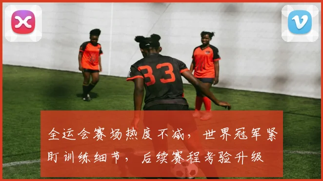 全运会赛场热度不减，世界冠军紧盯训练细节，后续赛程考验升级