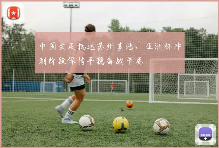 中国女足抵达苏州基地，亚洲杯冲刺阶段保持平稳备战节奏