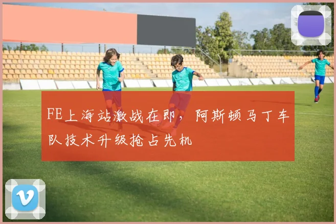 FE上海站激战在即，阿斯顿马丁车队技术升级抢占先机