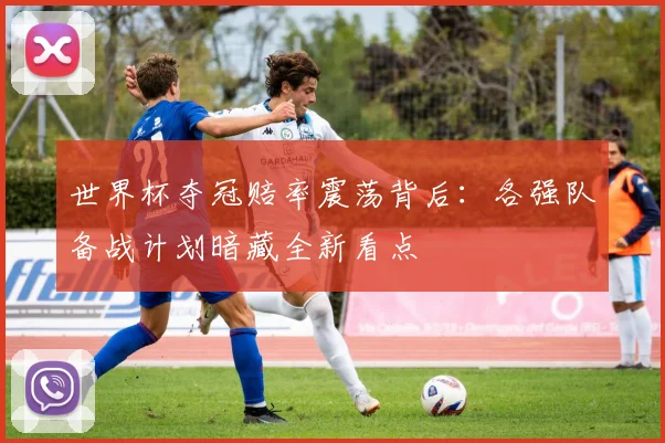 世界杯夺冠赔率震荡背后：各强队备战计划暗藏全新看点