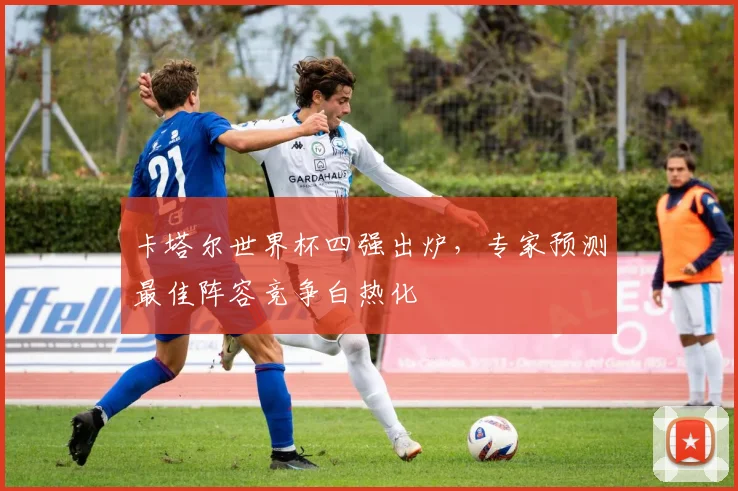 卡塔尔世界杯四强出炉，专家预测最佳阵容竞争白热化