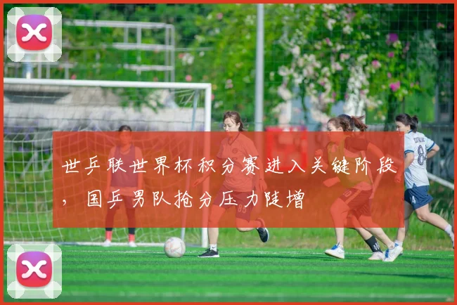 世乒联世界杯积分赛进入关键阶段，国乒男队抢分压力陡增