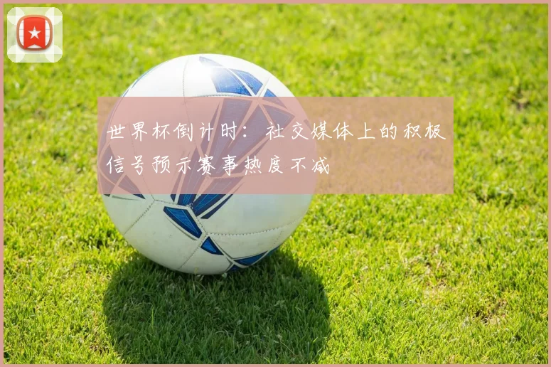 世界杯倒计时：社交媒体上的积极信号预示赛事热度不减