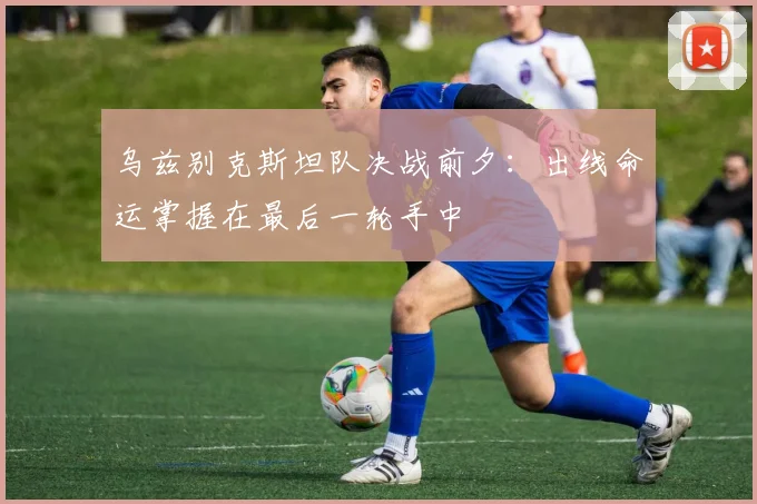 乌兹别克斯坦队决战前夕：出线命运掌握在最后一轮手中