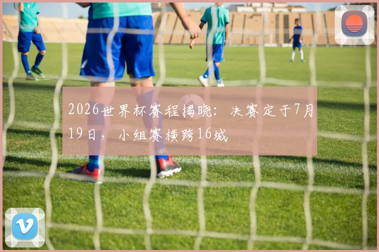 2026世界杯赛程揭晓：决赛定于7月19日，小组赛横跨16城 - 2026世界杯