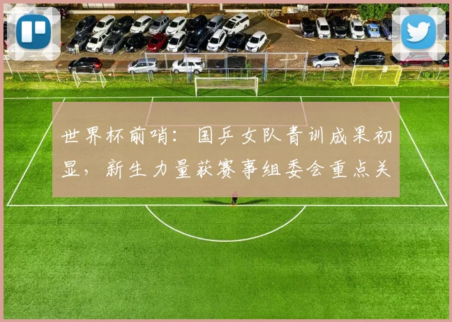 世界杯前哨：国乒女队青训成果初显，新生力量获赛事组委会重点关注