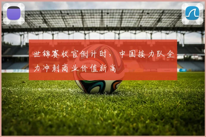 世锦赛收官倒计时,中国接力队全力冲刺商业价值新高