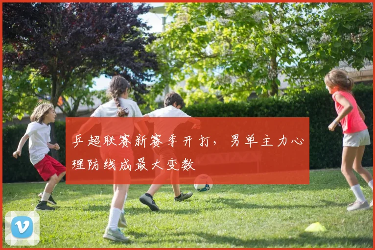 乒超联赛新赛季开打，男单主力心理防线成最大变数