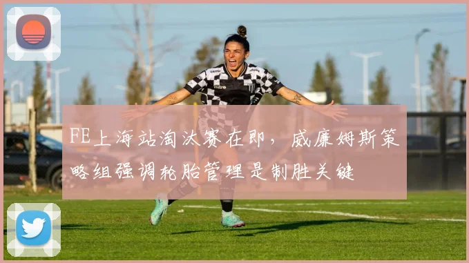 FE上海站淘汰赛在即，威廉姆斯策略组强调轮胎管理是制胜关键