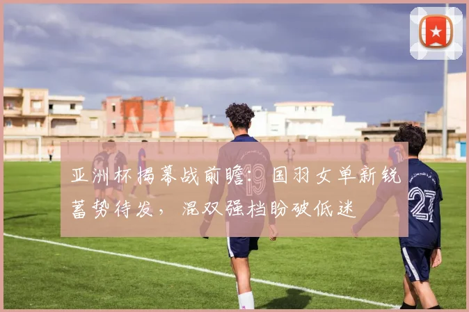 亚洲杯揭幕战前瞻：国羽女单新锐蓄势待发，混双强档盼破低迷 - 2026世界杯