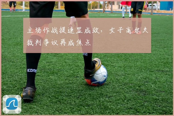 主场作战提速显成效，女子高尔夫裁判争议再成焦点