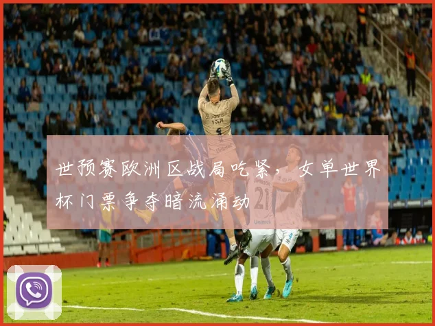 世预赛欧洲区战局吃紧，女单世界杯门票争夺暗流涌动