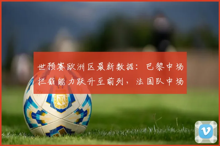 世预赛欧洲区最新数据：巴黎中场拦截能力跃升至前列，法国队中场硬度再获保障
