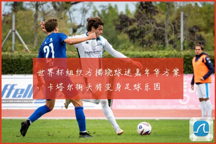 世界杯组织方揭晓球迷嘉年华方案，卡塔尔街头将变身足球乐园