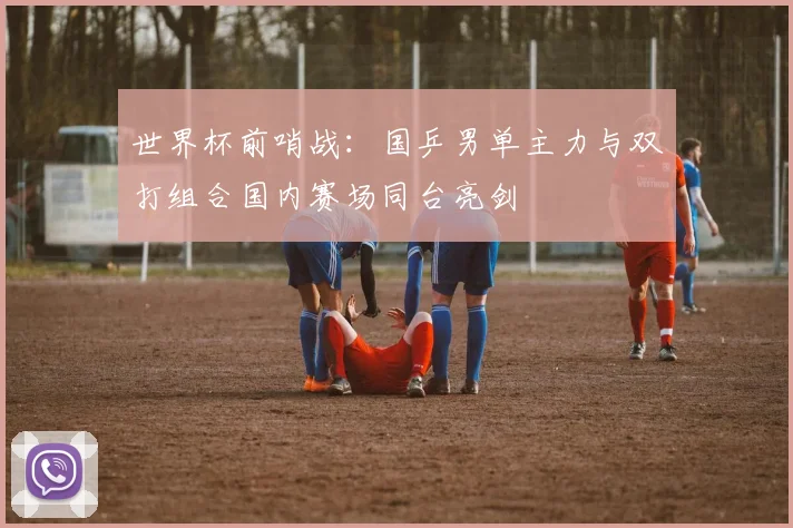 世界杯前哨战：国乒男单主力与双打组合国内赛场同台亮剑