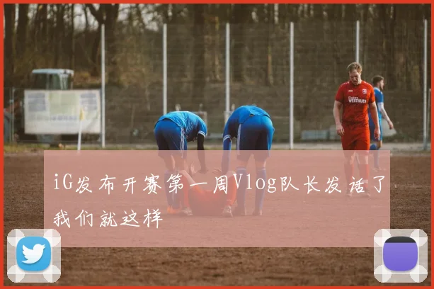 iG发布开赛第一周Vlog队长发话了我们就这样